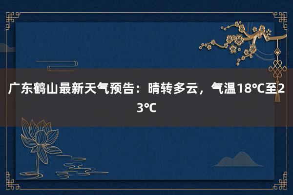 广东鹤山最新天气预告：晴转多云，气温18℃至23℃